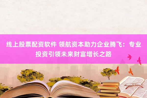 线上股票配资软件 领航资本助力企业腾飞：专业投资引领未来财富增长之路
