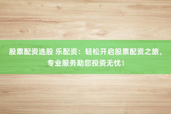 股票配资选股 乐配资：轻松开启股票配资之旅，专业服务助您投资无忧！