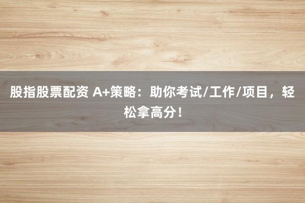 股指股票配资 A+策略：助你考试/工作/项目，轻松拿高分！