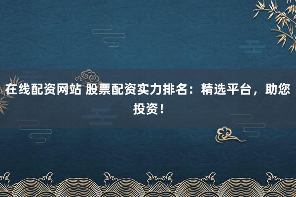 在线配资网站 股票配资实力排名：精选平台，助您投资！