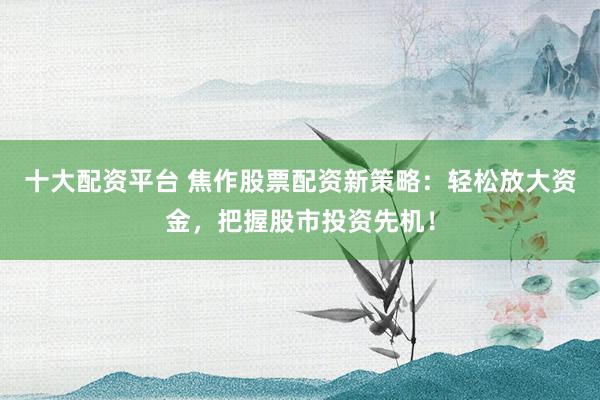 十大配资平台 焦作股票配资新策略：轻松放大资金，把握股市投资先机！