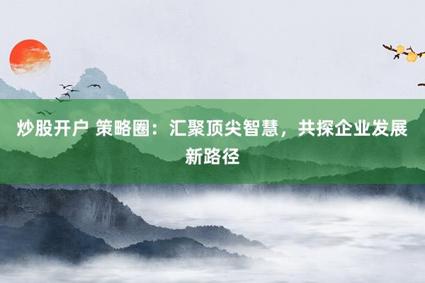 炒股开户 策略圈：汇聚顶尖智慧，共探企业发展新路径