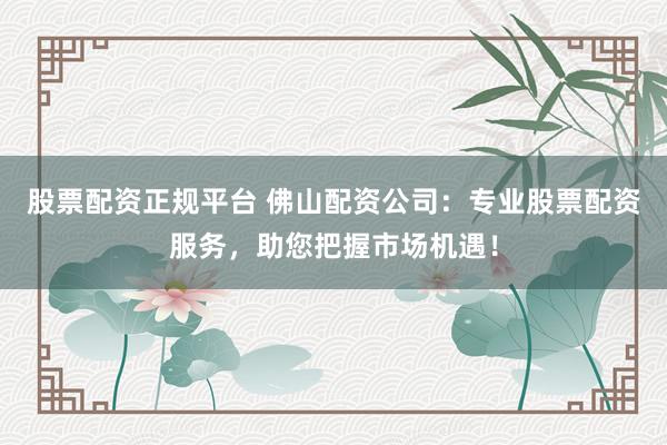 股票配资正规平台 佛山配资公司：专业股票配资服务，助您把握市场机遇！