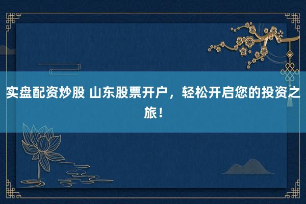 实盘配资炒股 山东股票开户，轻松开启您的投资之旅！