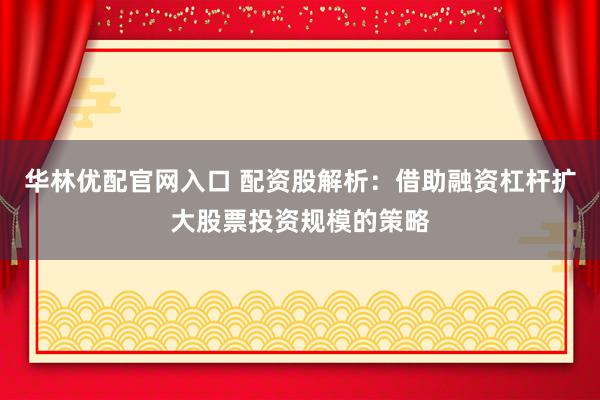 华林优配官网入口 配资股解析：借助融资杠杆扩大股票投资规模的策略