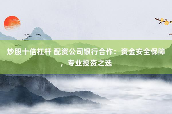 炒股十倍杠杆 配资公司银行合作：资金安全保障，专业投资之选