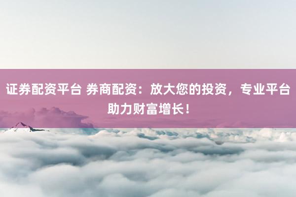 证券配资平台 券商配资：放大您的投资，专业平台助力财富增长！