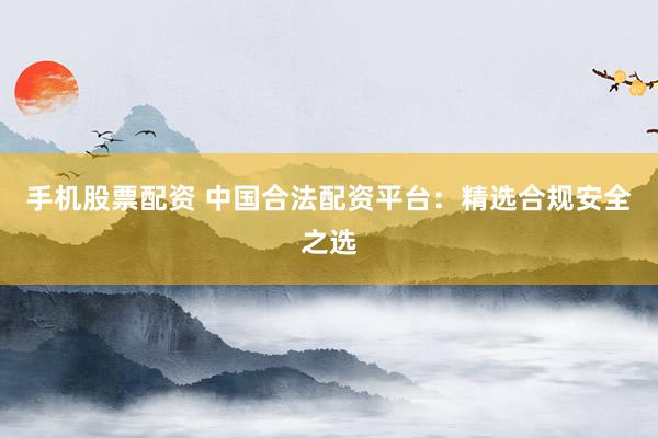 手机股票配资 中国合法配资平台：精选合规安全之选