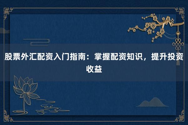 股票外汇配资入门指南：掌握配资知识，提升投资收益