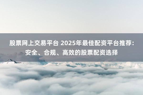 股票网上交易平台 2025年最佳配资平台推荐：安全、合规、高效的股票配资选择