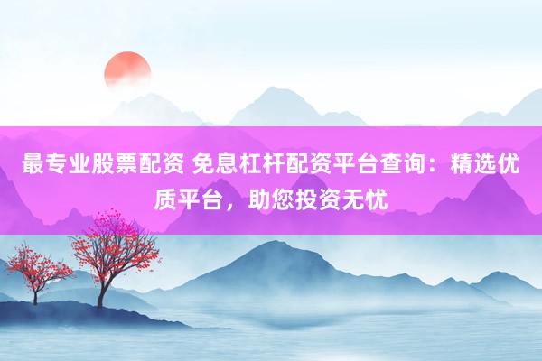 最专业股票配资 免息杠杆配资平台查询：精选优质平台，助您投资无忧
