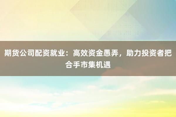 期货公司配资就业：高效资金愚弄，助力投资者把合手市集机遇