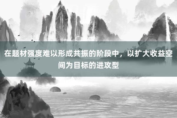 在题材强度难以形成共振的阶段中，以扩大收益空间为目标的进攻型