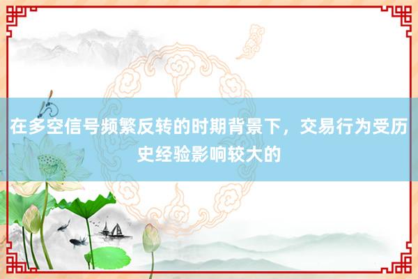 在多空信号频繁反转的时期背景下，交易行为受历史经验影响较大的
