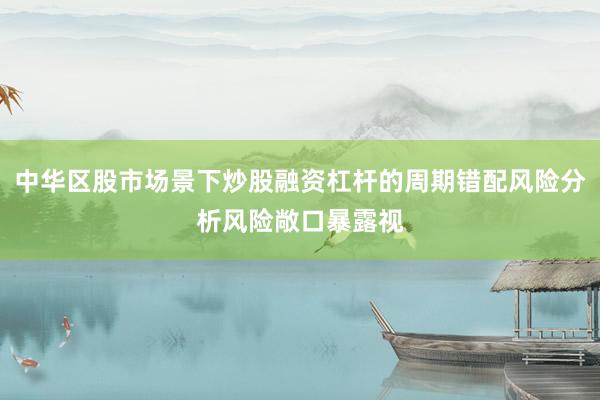 中华区股市场景下炒股融资杠杆的周期错配风险分析风险敞口暴露视