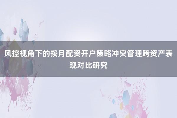 风控视角下的按月配资开户策略冲突管理跨资产表现对比研究