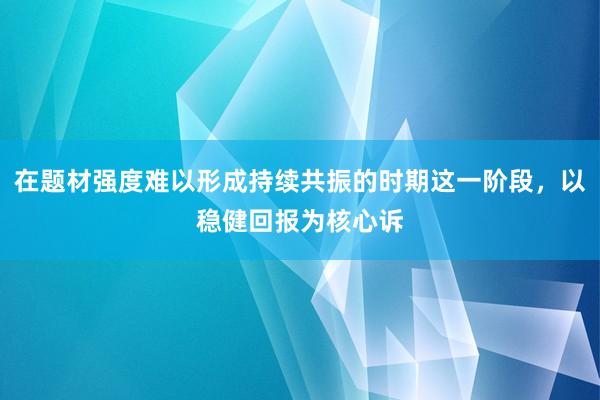 在题材强度难以形成持续共振的时期这一阶段，以稳健回报为核心诉