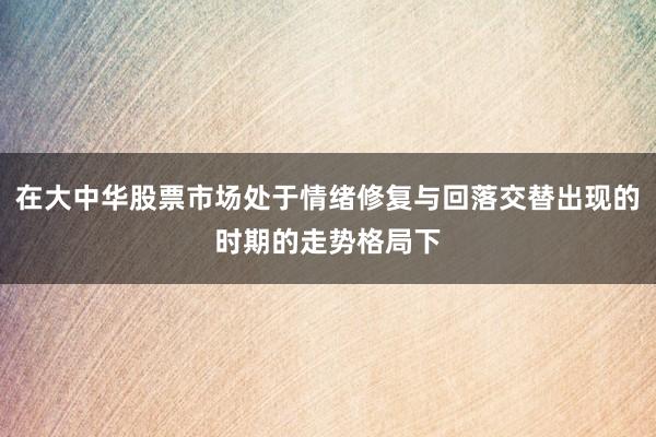 在大中华股票市场处于情绪修复与回落交替出现的时期的走势格局下
