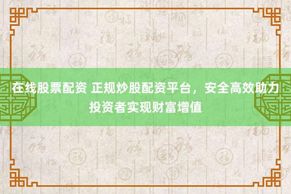 在线股票配资 正规炒股配资平台，安全高效助力投资者实现财富增值