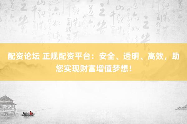 配资论坛 正规配资平台：安全、透明、高效，助您实现财富增值梦想！