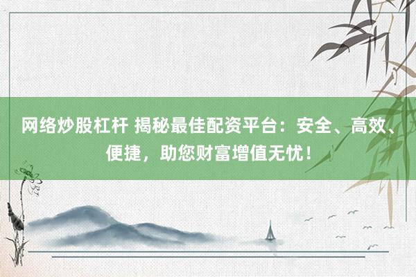 网络炒股杠杆 揭秘最佳配资平台：安全、高效、便捷，助您财富增值无忧！