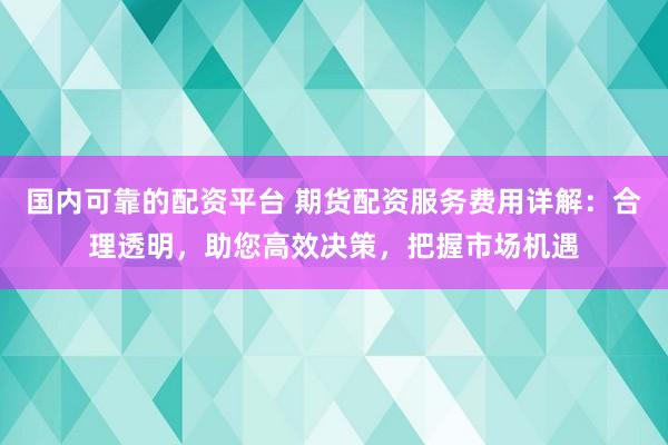 国内可靠的配资平台 期货配资服务费用详解：合理透明，助您高效决策，把握市场机遇