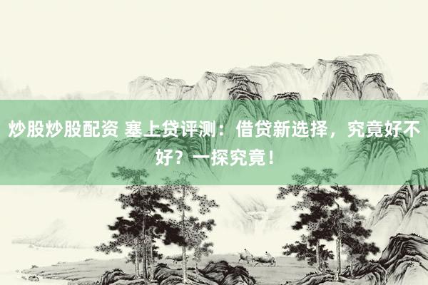 炒股炒股配资 塞上贷评测：借贷新选择，究竟好不好？一探究竟！
