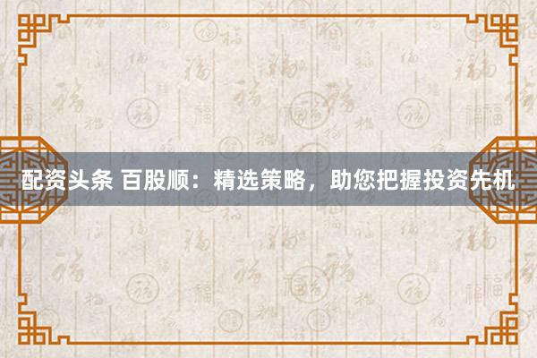 配资头条 百股顺：精选策略，助您把握投资先机