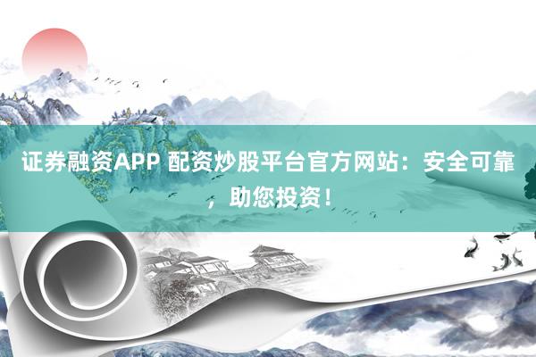 证券融资APP 配资炒股平台官方网站：安全可靠，助您投资！