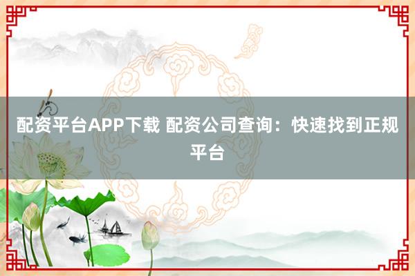 配资平台APP下载 配资公司查询：快速找到正规平台