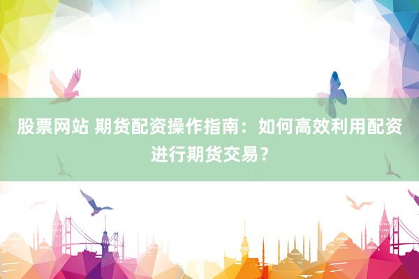 股票网站 期货配资操作指南：如何高效利用配资进行期货交易？
