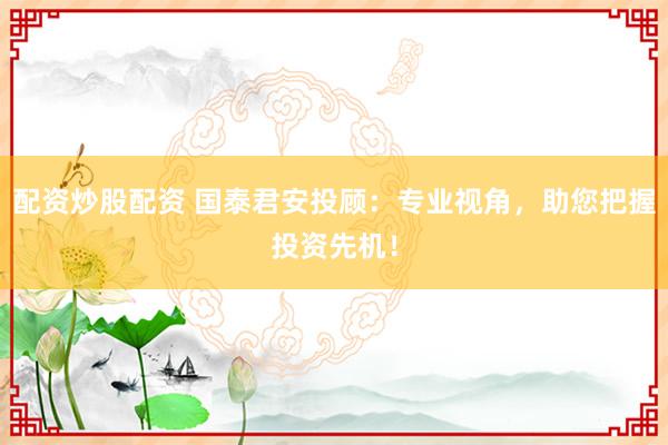 配资炒股配资 国泰君安投顾：专业视角，助您把握投资先机！