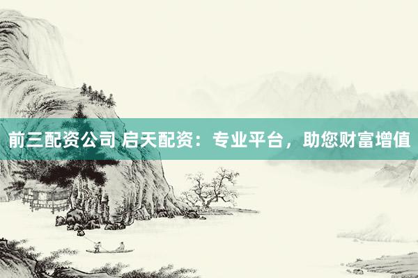 前三配资公司 启天配资：专业平台，助您财富增值