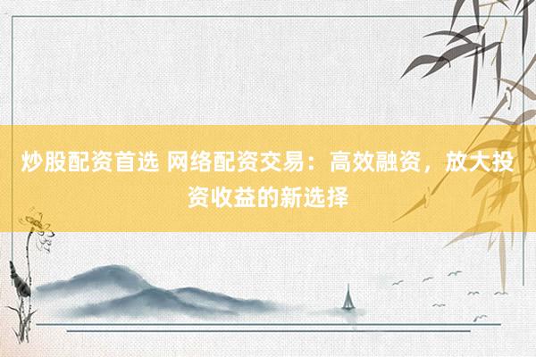 炒股配资首选 网络配资交易：高效融资，放大投资收益的新选择