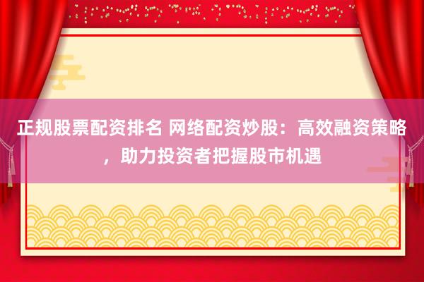 正规股票配资排名 网络配资炒股：高效融资策略，助力投资者把握股市机遇