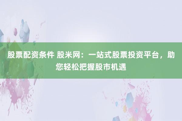 股票配资条件 股米网：一站式股票投资平台，助您轻松把握股市机遇
