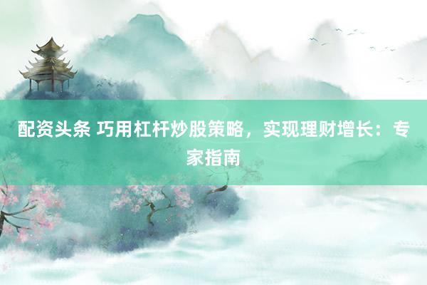 配资头条 巧用杠杆炒股策略，实现理财增长：专家指南