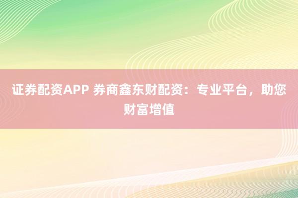 证券配资APP 券商鑫东财配资：专业平台，助您财富增值