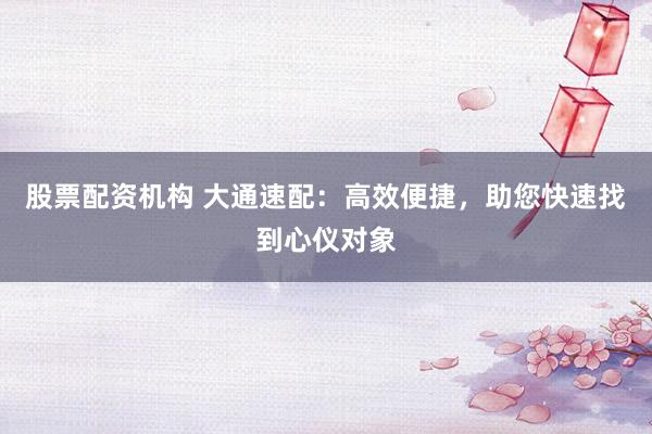 股票配资机构 大通速配：高效便捷，助您快速找到心仪对象
