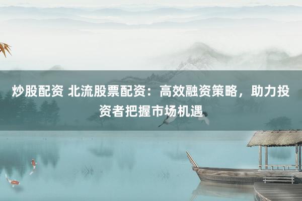 炒股配资 北流股票配资：高效融资策略，助力投资者把握市场机遇