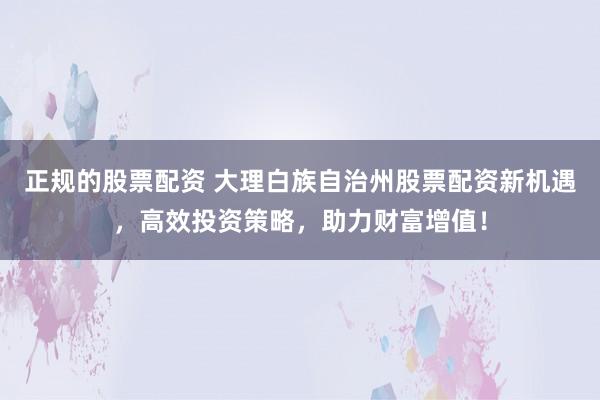 正规的股票配资 大理白族自治州股票配资新机遇，高效投资策略，助力财富增值！
