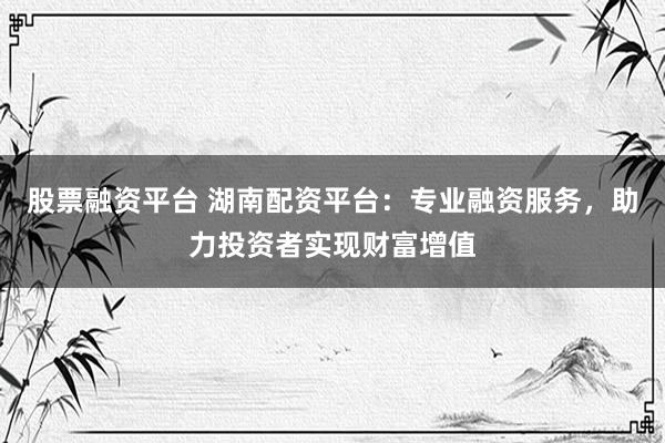 股票融资平台 湖南配资平台：专业融资服务，助力投资者实现财富增值