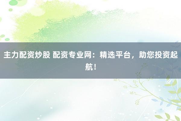主力配资炒股 配资专业网：精选平台，助您投资起航！