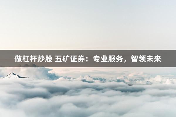做杠杆炒股 五矿证券：专业服务，智领未来