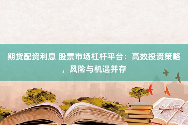 期货配资利息 股票市场杠杆平台：高效投资策略，风险与机遇并存
