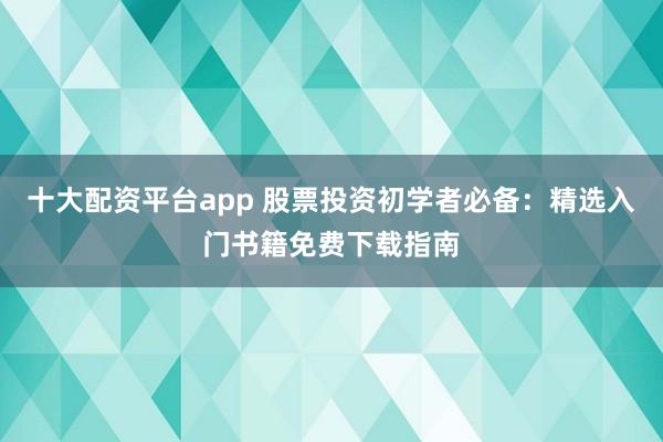 十大配资平台app 股票投资初学者必备：精选入门书籍免费下载指南