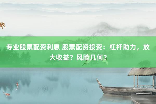 专业股票配资利息 股票配资投资：杠杆助力，放大收益？风险几何？