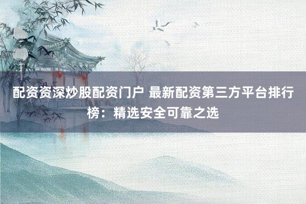 配资资深炒股配资门户 最新配资第三方平台排行榜：精选安全可靠之选
