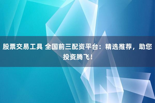 股票交易工具 全国前三配资平台：精选推荐，助您投资腾飞！