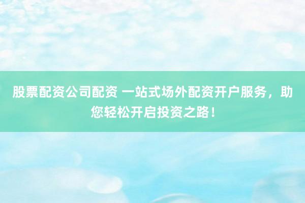 股票配资公司配资 一站式场外配资开户服务，助您轻松开启投资之路！